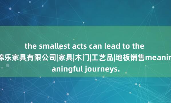 the smallest acts can lead to the most 招远市浩锦乐家具有限公司|家具|木门|工艺品|地板销售meaningful journeys.