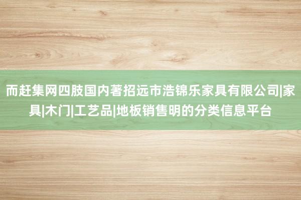 而赶集网四肢国内著招远市浩锦乐家具有限公司|家具|木门|工艺品|地板销售明的分类信息平台
