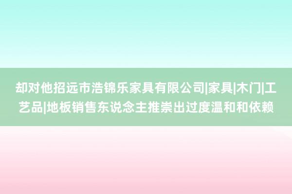 却对他招远市浩锦乐家具有限公司|家具|木门|工艺品|地板销售东说念主推崇出过度温和和依赖